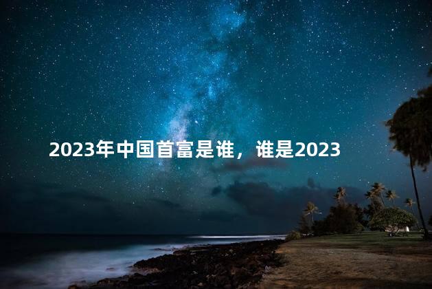 2023年中国首富是谁，谁是2023年中国首富