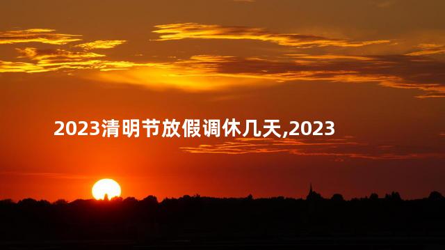 2023清明节放假调休几天，2023清明节怎么放假调休？