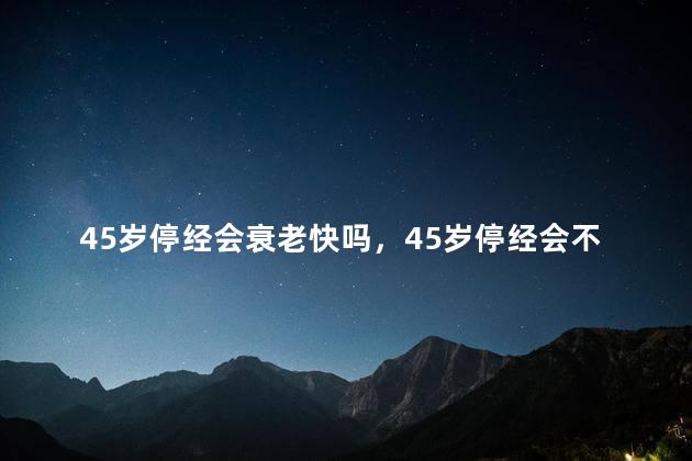 45岁停经会衰老快吗，45岁停经会不会衰老的快