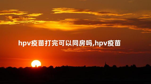 hpv疫苗打完可以同房吗，hpv疫苗打完可以过性生活吗？