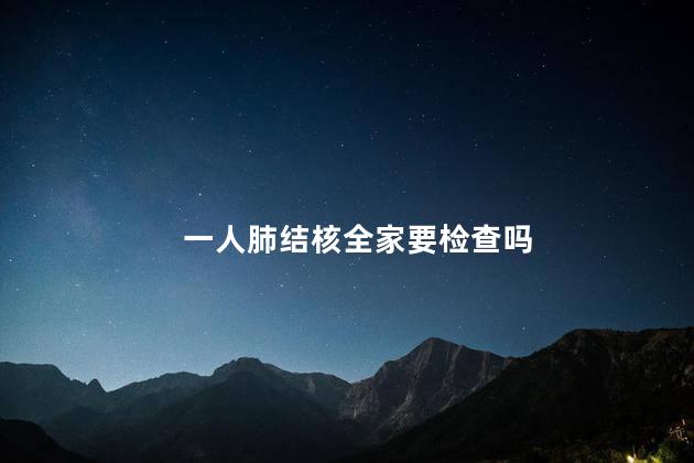 一人肺结核全家要检查吗，一人肺结核全家都需要检查吗