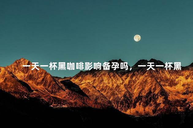 一天一杯黑咖啡影响备孕吗，一天一杯黑咖啡会不会影响备孕