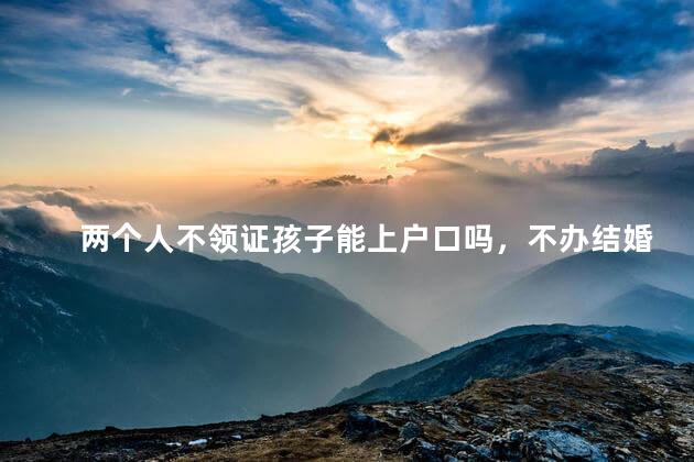 两个人不领证孩子能上户口吗，不办结婚证孩子能上户口吗