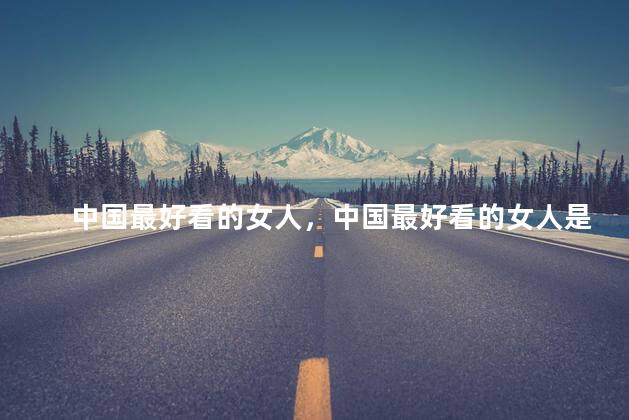 中国最好看的女人，中国最好看的女人是谁