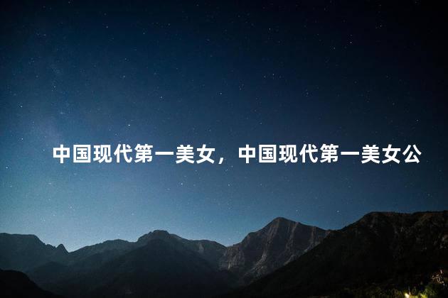 中国现代第一美女，中国现代第一美女公认