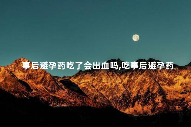 事后避孕药吃了会出血吗，吃事后避孕药会流血吗