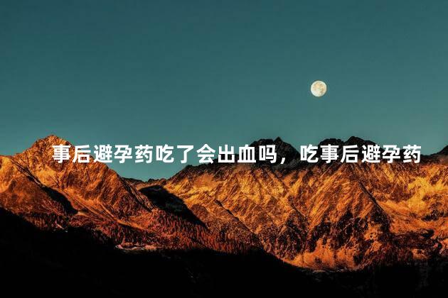 事后避孕药吃了会出血吗，吃事后避孕药会流血吗