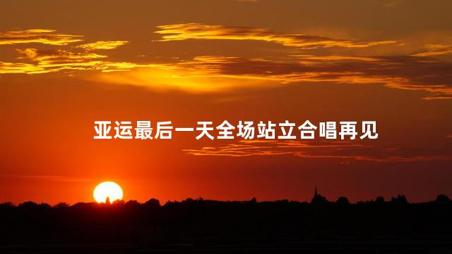 亚运最后一天全场站立合唱再见 亚运会花样游泳比赛前全场合唱再见