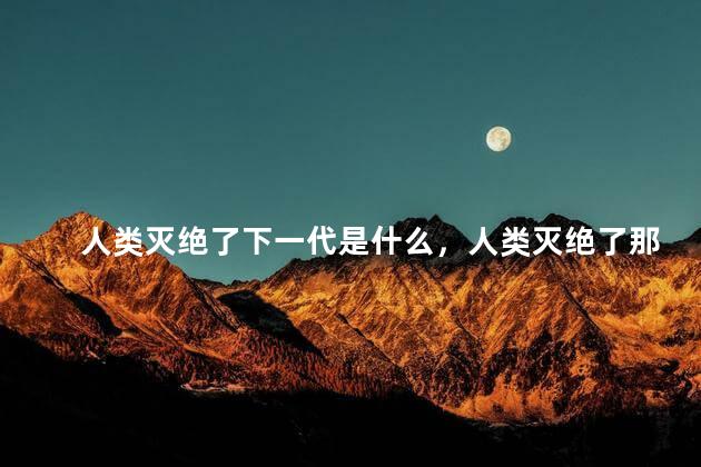 人类灭绝了下一代是什么，人类灭绝了那么下一代会是什么