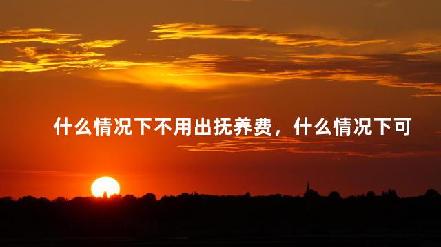 什么情况下不用出抚养费，什么情况下可以不用付抚养费