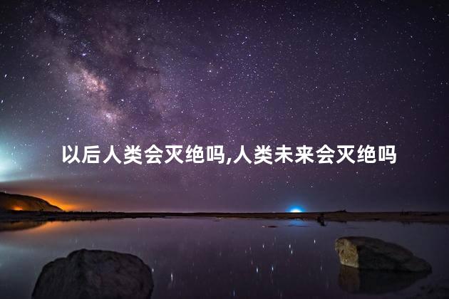 以后人类会灭绝吗，人类未来会灭绝吗