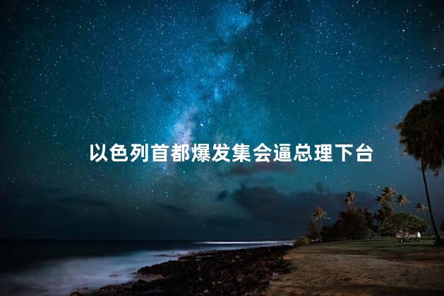 以色列首都爆发集会逼总理下台 以首都爆发骚乱上千人围堵总理家门