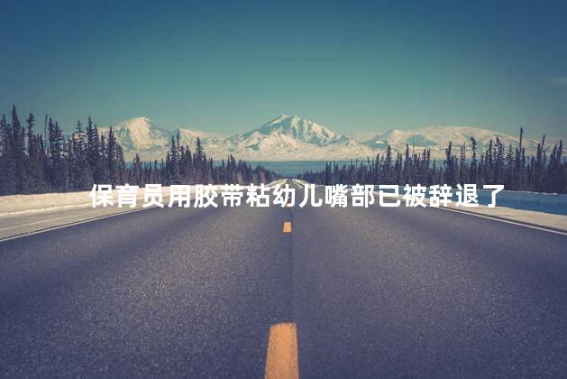 保育员用胶带粘幼儿嘴部已被辞退了 官方回应保育员封孩子嘴事件