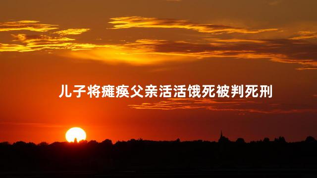 儿子将瘫痪父亲活活饿死被判死刑