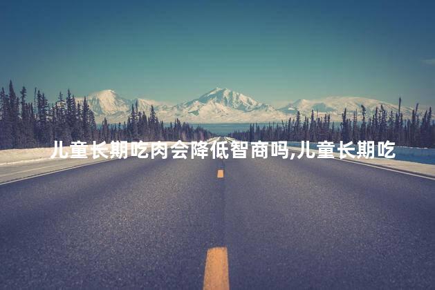 儿童长期吃肉会降低智商吗，儿童长期吃肉会使智商降低吗