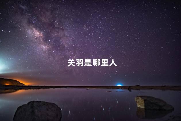 关羽是哪里人，关羽是哪里人祖籍