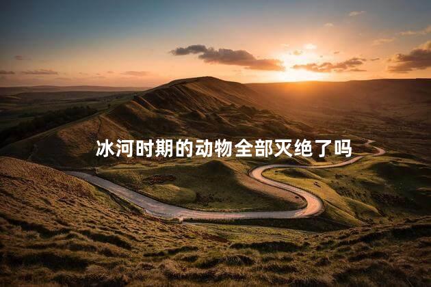 冰河时期的动物全部灭绝了吗，冰河时期物种灭绝