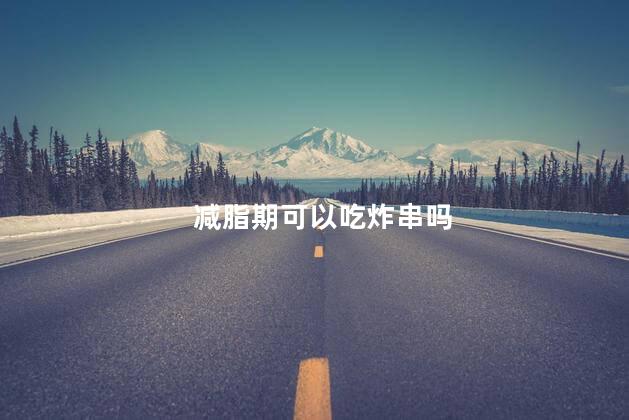 减脂期可以吃炸串吗，减脂期能吃炸串吗