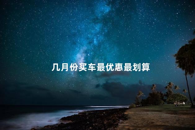 几月份买车最优惠最划算，几月份买车最便宜