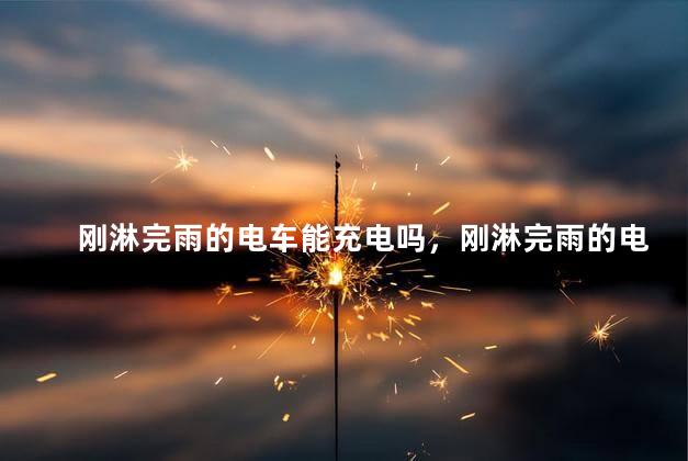 刚淋完雨的电车能充电吗，刚淋完雨的电车可以充电吗