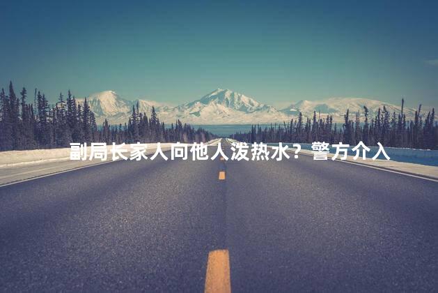 副局长家人向他人泼热水？警方介入 引发了公众的愤慨