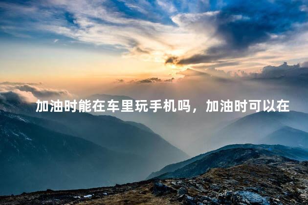 加油时能在车里玩手机吗，加油时可以在车里玩手机吗