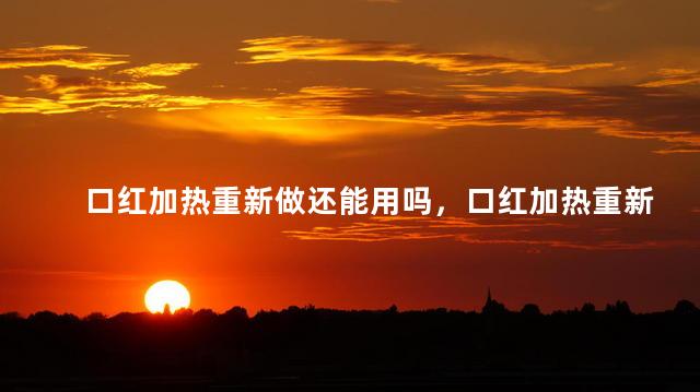 口红加热重新做还能用吗，口红加热重新做还可以用吗