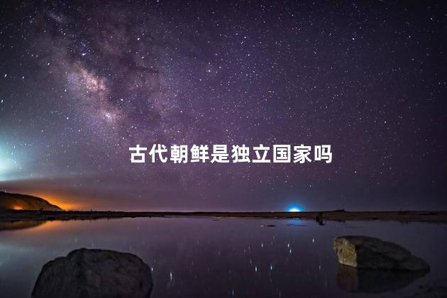 古代朝鲜是独立国家吗，古代朝鲜是中国的附属国吗