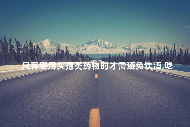 只有服用头孢类药物时才需避免饮酒，吃头孢不能喝酒吗
