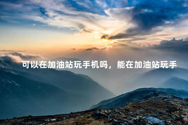 可以在加油站玩手机吗，能在加油站玩手机吗