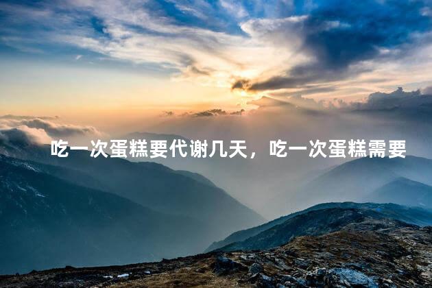 吃一次蛋糕要代谢几天，吃一次蛋糕需要几天后完全代谢