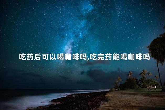 吃药后可以喝咖啡吗，吃完药能喝咖啡吗