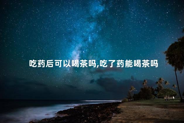 吃药后可以喝茶吗，吃了药能喝茶吗