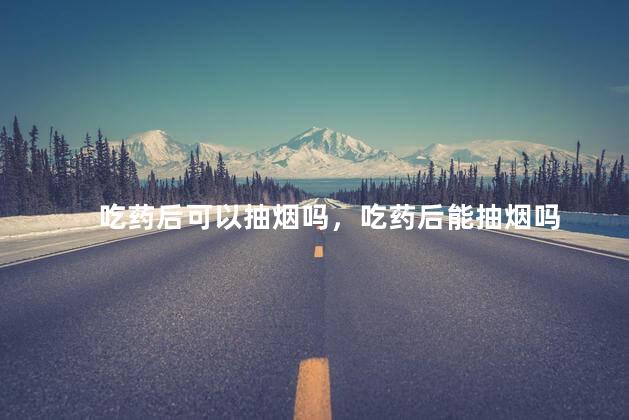 吃药后可以抽烟吗，吃药后能抽烟吗