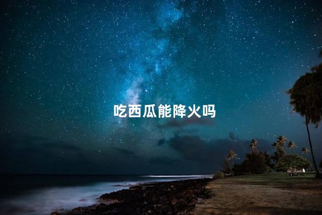 吃西瓜能降火吗，吃西瓜降火气吗