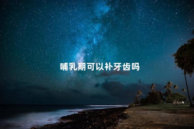 哺乳期可以补牙齿吗，哺乳期能补牙齿吗