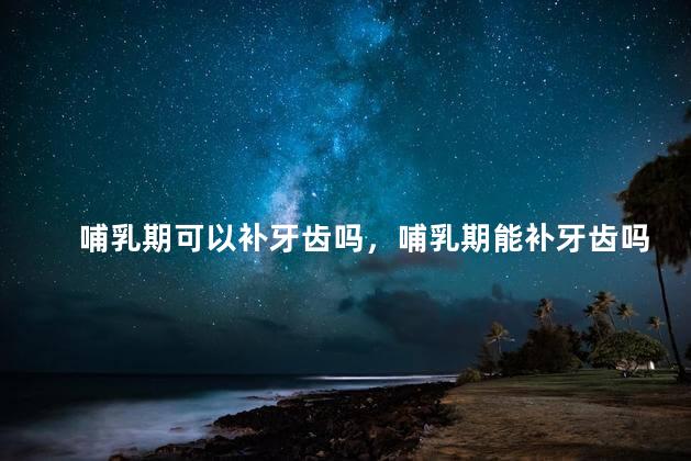 哺乳期可以补牙齿吗，哺乳期能补牙齿吗