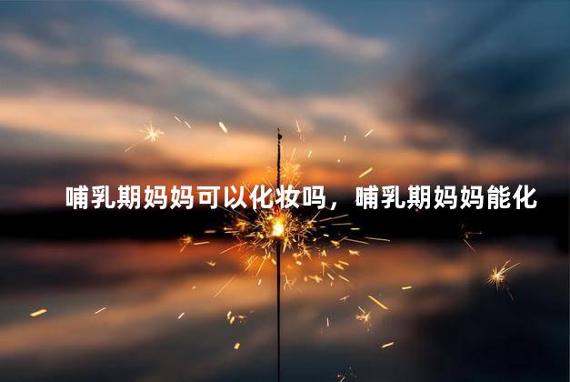 哺乳期妈妈可以化妆吗，哺乳期妈妈能化妆吗