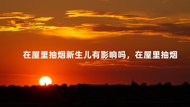 在屋里抽烟新生儿有影响吗，在屋里抽烟新生儿有没有影响