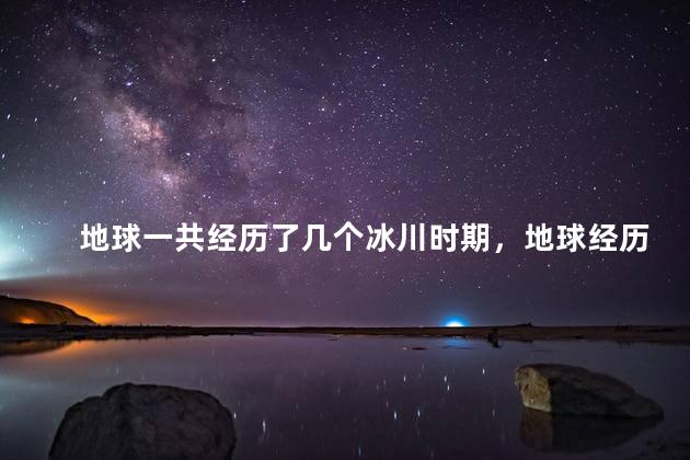 地球一共经历了几个冰川时期，地球经历过几个冰川时代