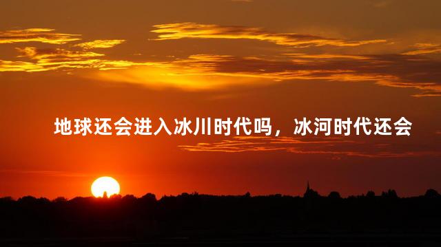 地球还会进入冰川时代吗，冰河时代还会发生吗