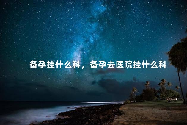 备孕挂什么科，备孕去医院挂什么科