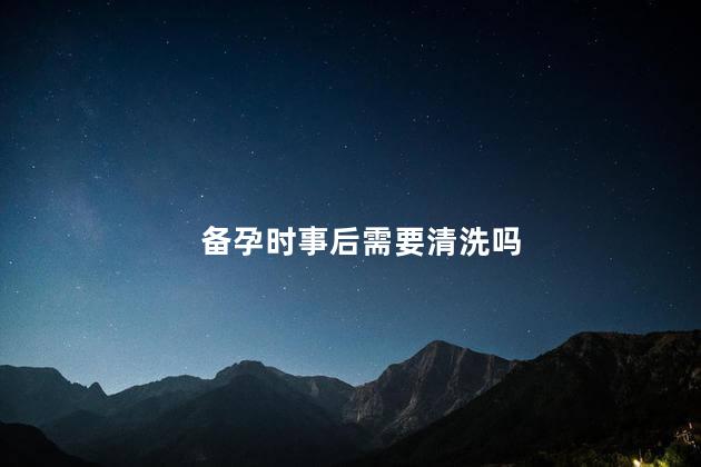 备孕时事后需要清洗吗，备孕时事后需不需要清洗