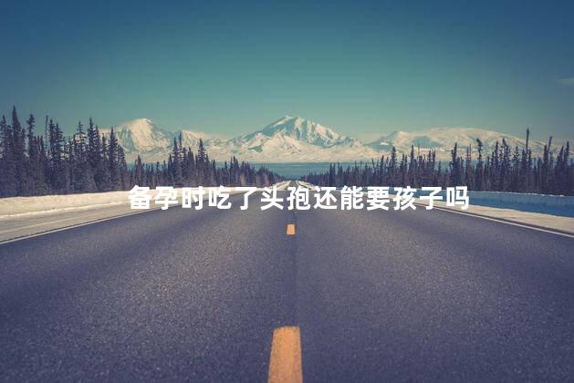 备孕时吃了头孢还能要孩子吗，备孕时吃了头孢还可以要孩子吗