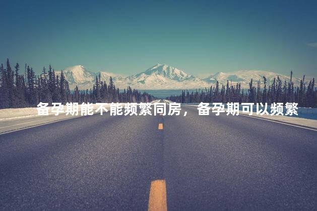 备孕期能不能频繁同房，备孕期可以频繁同房吗