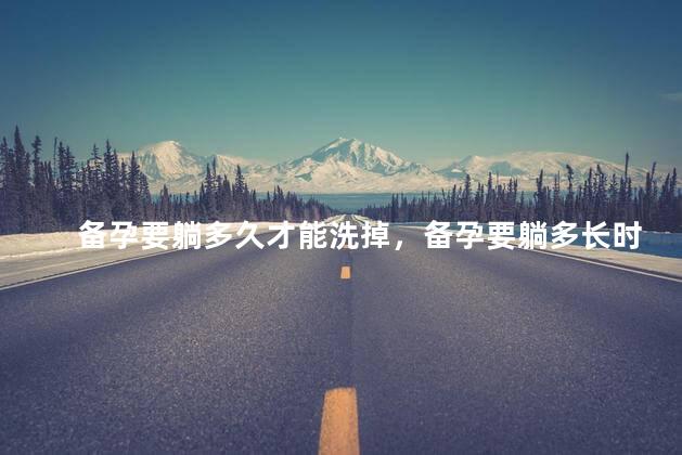 备孕要躺多久才能洗掉，备孕要躺多长时间才能洗掉
