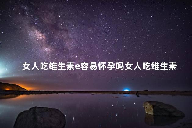 女人吃维生素e容易怀孕吗女人吃维生素e容易怀孕吗