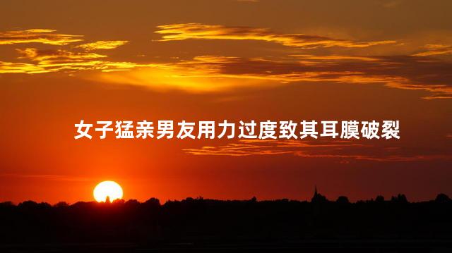 女子猛亲男友用力过度致其耳膜破裂 一名女子在与男友亲吻时用力过度