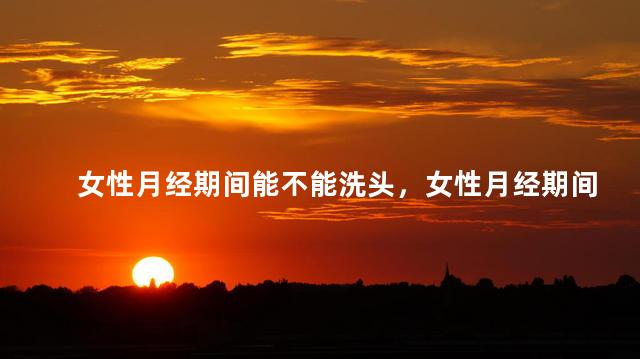 女性月经期间能不能洗头，女性月经期间可以洗头吗