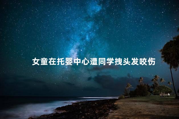 女童在托婴中心遭同学拽头发咬伤 托婴中心孩子惨遭同学毒手